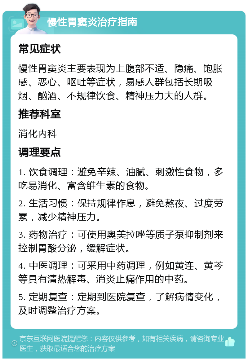 慢性胃窦炎治疗指南 常见症状 慢性胃窦炎主要表现为上腹部不适、隐痛、饱胀感、恶心、呕吐等症状，易感人群包括长期吸烟、酗酒、不规律饮食、精神压力大的人群。 推荐科室 消化内科 调理要点 1. 饮食调理：避免辛辣、油腻、刺激性食物，多吃易消化、富含维生素的食物。 2. 生活习惯：保持规律作息，避免熬夜、过度劳累，减少精神压力。 3. 药物治疗：可使用奥美拉唑等质子泵抑制剂来控制胃酸分泌，缓解症状。 4. 中医调理：可采用中药调理，例如黄连、黄芩等具有清热解毒、消炎止痛作用的中药。 5. 定期复查：定期到医院复查，了解病情变化，及时调整治疗方案。