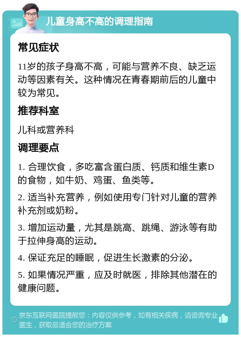 儿童身高不高的调理指南 常见症状 11岁的孩子身高不高，可能与营养不良、缺乏运动等因素有关。这种情况在青春期前后的儿童中较为常见。 推荐科室 儿科或营养科 调理要点 1. 合理饮食，多吃富含蛋白质、钙质和维生素D的食物，如牛奶、鸡蛋、鱼类等。 2. 适当补充营养，例如使用专门针对儿童的营养补充剂或奶粉。 3. 增加运动量，尤其是跳高、跳绳、游泳等有助于拉伸身高的运动。 4. 保证充足的睡眠，促进生长激素的分泌。 5. 如果情况严重，应及时就医，排除其他潜在的健康问题。