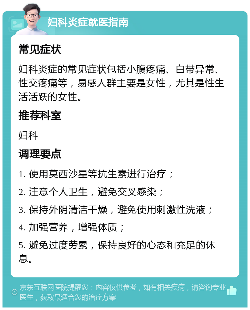 妇科炎症就医指南 常见症状 妇科炎症的常见症状包括小腹疼痛、白带异常、性交疼痛等，易感人群主要是女性，尤其是性生活活跃的女性。 推荐科室 妇科 调理要点 1. 使用莫西沙星等抗生素进行治疗； 2. 注意个人卫生，避免交叉感染； 3. 保持外阴清洁干燥，避免使用刺激性洗液； 4. 加强营养，增强体质； 5. 避免过度劳累，保持良好的心态和充足的休息。