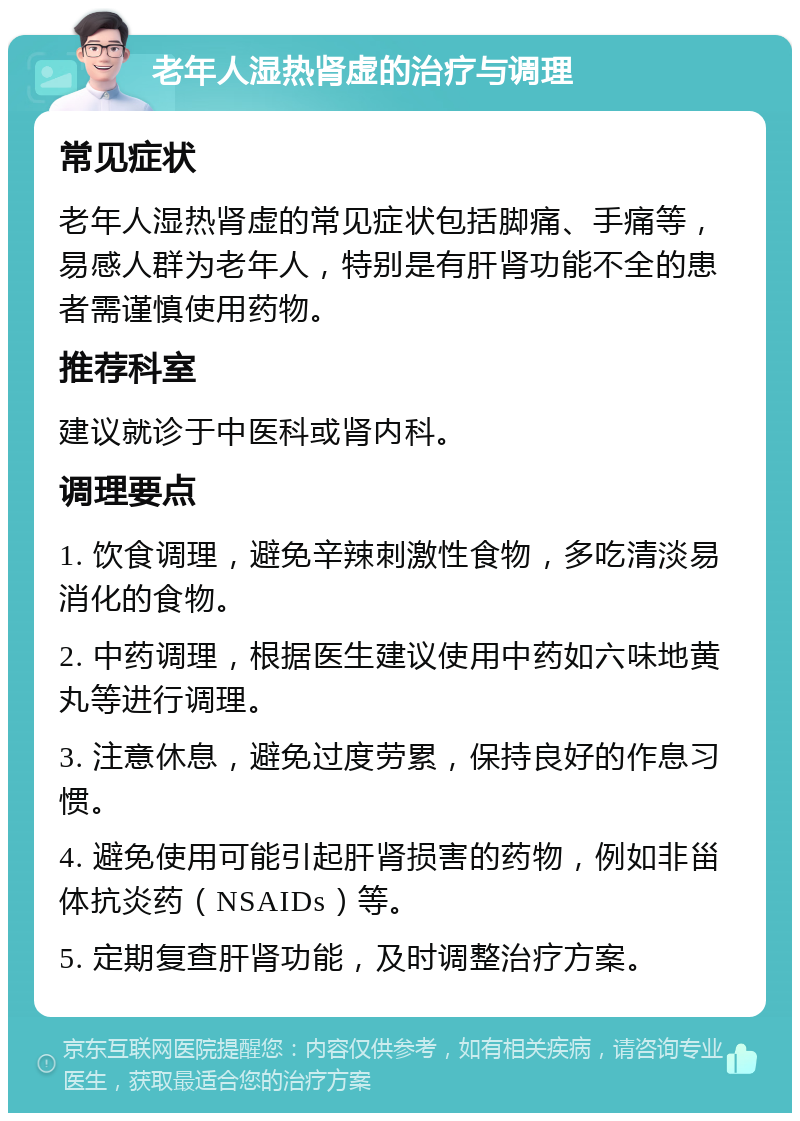 老年人湿热肾虚的治疗与调理 常见症状 老年人湿热肾虚的常见症状包括脚痛、手痛等，易感人群为老年人，特别是有肝肾功能不全的患者需谨慎使用药物。 推荐科室 建议就诊于中医科或肾内科。 调理要点 1. 饮食调理，避免辛辣刺激性食物，多吃清淡易消化的食物。 2. 中药调理，根据医生建议使用中药如六味地黄丸等进行调理。 3. 注意休息，避免过度劳累，保持良好的作息习惯。 4. 避免使用可能引起肝肾损害的药物，例如非甾体抗炎药（NSAIDs）等。 5. 定期复查肝肾功能，及时调整治疗方案。