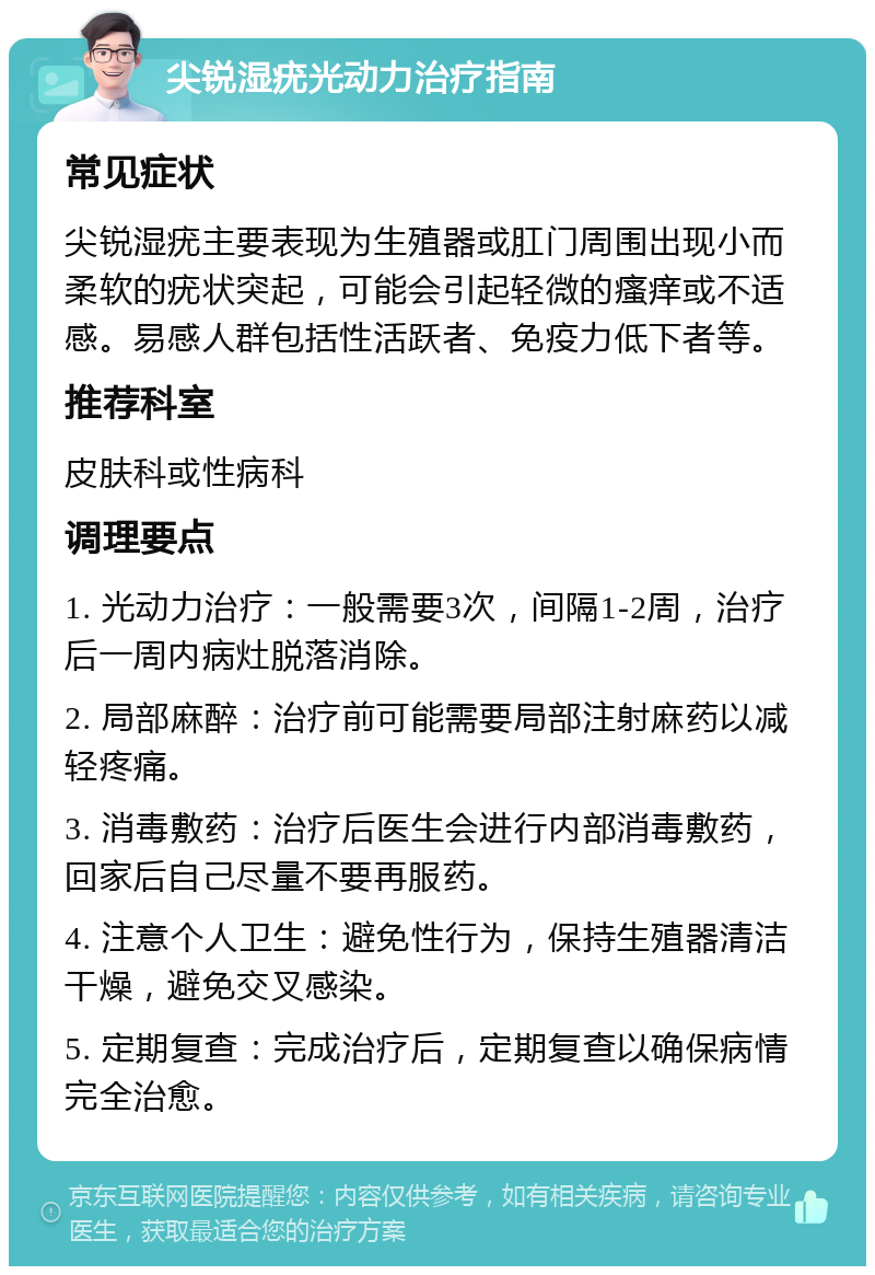 尖锐湿疣光动力治疗指南 常见症状 尖锐湿疣主要表现为生殖器或肛门周围出现小而柔软的疣状突起，可能会引起轻微的瘙痒或不适感。易感人群包括性活跃者、免疫力低下者等。 推荐科室 皮肤科或性病科 调理要点 1. 光动力治疗：一般需要3次，间隔1-2周，治疗后一周内病灶脱落消除。 2. 局部麻醉：治疗前可能需要局部注射麻药以减轻疼痛。 3. 消毒敷药：治疗后医生会进行内部消毒敷药，回家后自己尽量不要再服药。 4. 注意个人卫生：避免性行为，保持生殖器清洁干燥，避免交叉感染。 5. 定期复查：完成治疗后，定期复查以确保病情完全治愈。