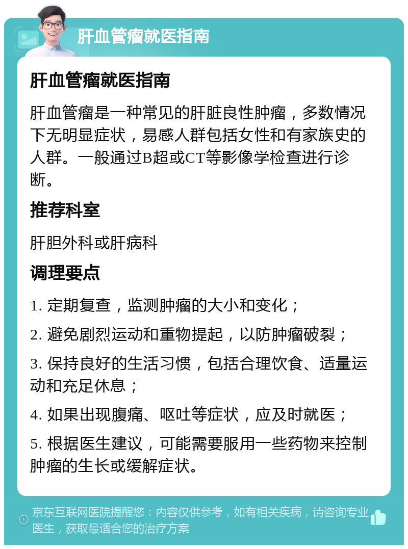 肝血管瘤就医指南 肝血管瘤就医指南 肝血管瘤是一种常见的肝脏良性肿瘤，多数情况下无明显症状，易感人群包括女性和有家族史的人群。一般通过B超或CT等影像学检查进行诊断。 推荐科室 肝胆外科或肝病科 调理要点 1. 定期复查，监测肿瘤的大小和变化； 2. 避免剧烈运动和重物提起，以防肿瘤破裂； 3. 保持良好的生活习惯，包括合理饮食、适量运动和充足休息； 4. 如果出现腹痛、呕吐等症状，应及时就医； 5. 根据医生建议，可能需要服用一些药物来控制肿瘤的生长或缓解症状。