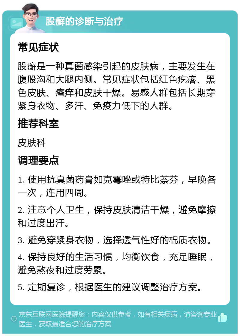 股癣的诊断与治疗 常见症状 股癣是一种真菌感染引起的皮肤病，主要发生在腹股沟和大腿内侧。常见症状包括红色疙瘩、黑色皮肤、瘙痒和皮肤干燥。易感人群包括长期穿紧身衣物、多汗、免疫力低下的人群。 推荐科室 皮肤科 调理要点 1. 使用抗真菌药膏如克霉唑或特比萘芬，早晚各一次，连用四周。 2. 注意个人卫生，保持皮肤清洁干燥，避免摩擦和过度出汗。 3. 避免穿紧身衣物，选择透气性好的棉质衣物。 4. 保持良好的生活习惯，均衡饮食，充足睡眠，避免熬夜和过度劳累。 5. 定期复诊，根据医生的建议调整治疗方案。