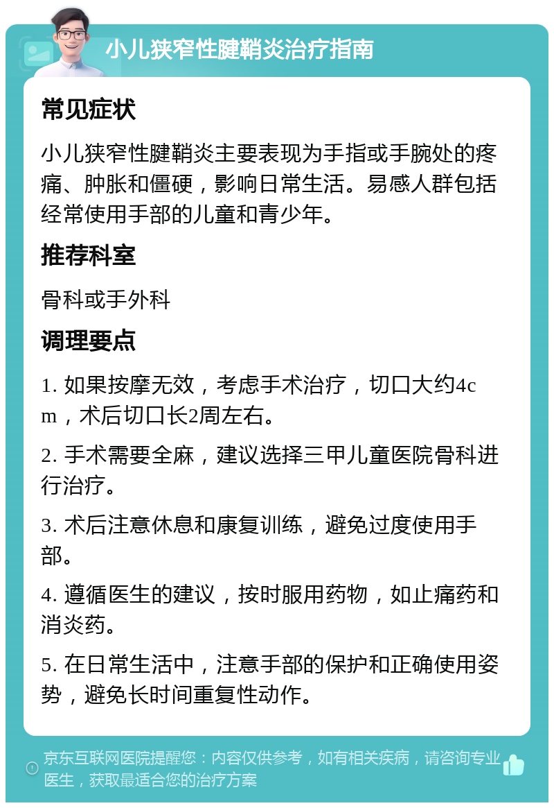 小儿狭窄性腱鞘炎治疗指南 常见症状 小儿狭窄性腱鞘炎主要表现为手指或手腕处的疼痛、肿胀和僵硬，影响日常生活。易感人群包括经常使用手部的儿童和青少年。 推荐科室 骨科或手外科 调理要点 1. 如果按摩无效，考虑手术治疗，切口大约4cm，术后切口长2周左右。 2. 手术需要全麻，建议选择三甲儿童医院骨科进行治疗。 3. 术后注意休息和康复训练，避免过度使用手部。 4. 遵循医生的建议，按时服用药物，如止痛药和消炎药。 5. 在日常生活中，注意手部的保护和正确使用姿势，避免长时间重复性动作。