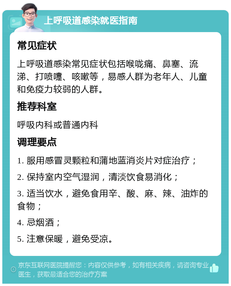 上呼吸道感染就医指南 常见症状 上呼吸道感染常见症状包括喉咙痛、鼻塞、流涕、打喷嚏、咳嗽等，易感人群为老年人、儿童和免疫力较弱的人群。 推荐科室 呼吸内科或普通内科 调理要点 1. 服用感冒灵颗粒和蒲地蓝消炎片对症治疗； 2. 保持室内空气湿润，清淡饮食易消化； 3. 适当饮水，避免食用辛、酸、麻、辣、油炸的食物； 4. 忌烟酒； 5. 注意保暖，避免受凉。