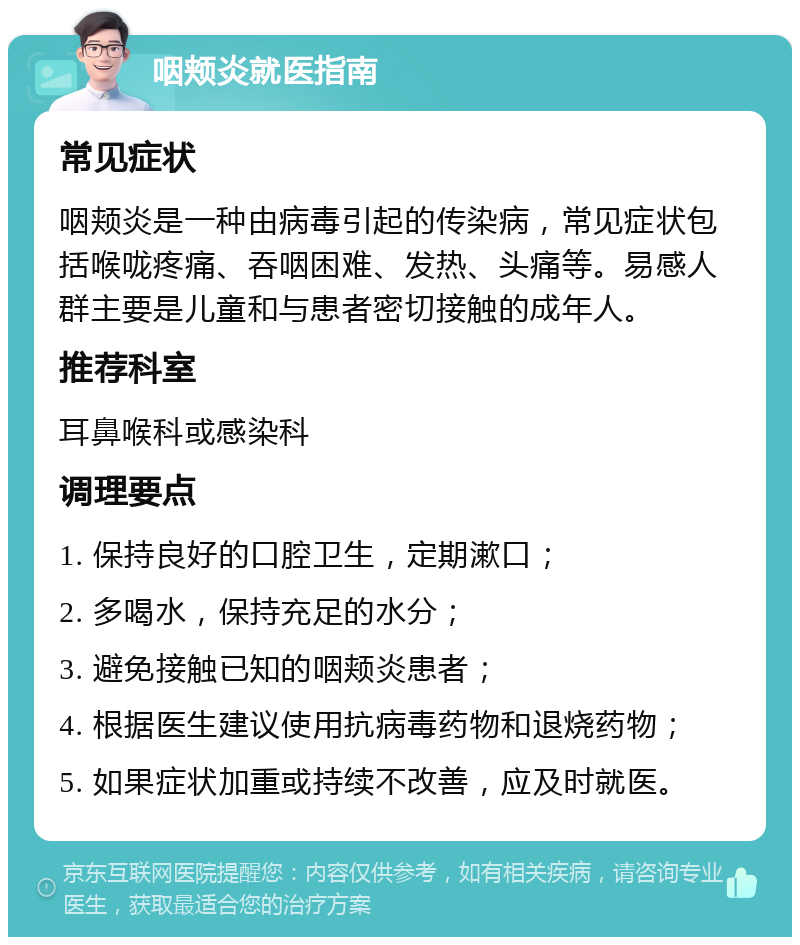 咽颊炎就医指南 常见症状 咽颊炎是一种由病毒引起的传染病，常见症状包括喉咙疼痛、吞咽困难、发热、头痛等。易感人群主要是儿童和与患者密切接触的成年人。 推荐科室 耳鼻喉科或感染科 调理要点 1. 保持良好的口腔卫生，定期漱口； 2. 多喝水，保持充足的水分； 3. 避免接触已知的咽颊炎患者； 4. 根据医生建议使用抗病毒药物和退烧药物； 5. 如果症状加重或持续不改善，应及时就医。