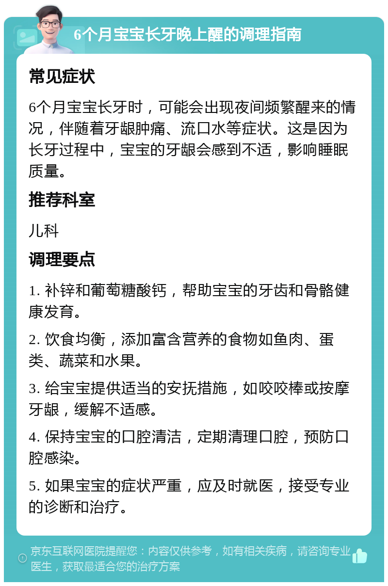 6个月宝宝长牙晚上醒的调理指南 常见症状 6个月宝宝长牙时，可能会出现夜间频繁醒来的情况，伴随着牙龈肿痛、流口水等症状。这是因为长牙过程中，宝宝的牙龈会感到不适，影响睡眠质量。 推荐科室 儿科 调理要点 1. 补锌和葡萄糖酸钙，帮助宝宝的牙齿和骨骼健康发育。 2. 饮食均衡，添加富含营养的食物如鱼肉、蛋类、蔬菜和水果。 3. 给宝宝提供适当的安抚措施，如咬咬棒或按摩牙龈，缓解不适感。 4. 保持宝宝的口腔清洁，定期清理口腔，预防口腔感染。 5. 如果宝宝的症状严重，应及时就医，接受专业的诊断和治疗。