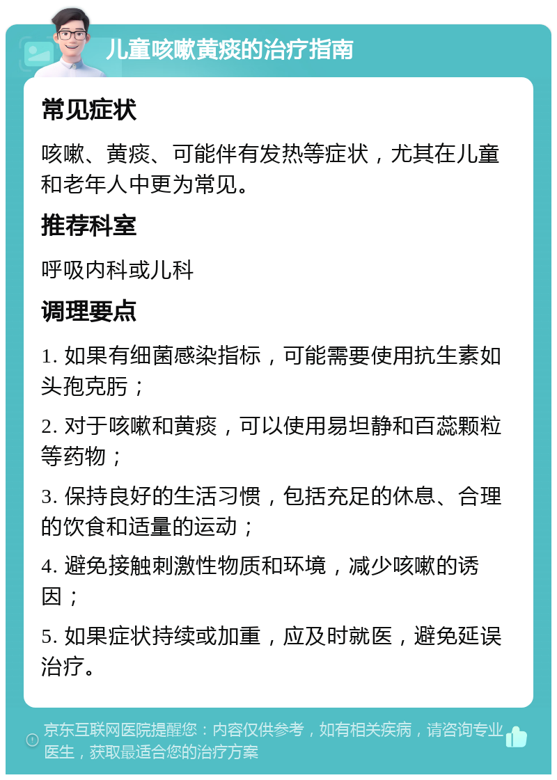 儿童咳嗽黄痰的治疗指南 常见症状 咳嗽、黄痰、可能伴有发热等症状，尤其在儿童和老年人中更为常见。 推荐科室 呼吸内科或儿科 调理要点 1. 如果有细菌感染指标，可能需要使用抗生素如头孢克肟； 2. 对于咳嗽和黄痰，可以使用易坦静和百蕊颗粒等药物； 3. 保持良好的生活习惯，包括充足的休息、合理的饮食和适量的运动； 4. 避免接触刺激性物质和环境，减少咳嗽的诱因； 5. 如果症状持续或加重，应及时就医，避免延误治疗。