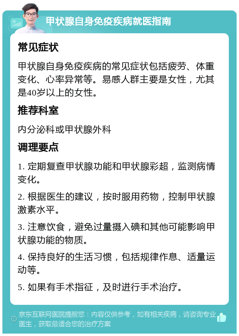 甲状腺自身免疫疾病就医指南 常见症状 甲状腺自身免疫疾病的常见症状包括疲劳、体重变化、心率异常等。易感人群主要是女性，尤其是40岁以上的女性。 推荐科室 内分泌科或甲状腺外科 调理要点 1. 定期复查甲状腺功能和甲状腺彩超，监测病情变化。 2. 根据医生的建议，按时服用药物，控制甲状腺激素水平。 3. 注意饮食，避免过量摄入碘和其他可能影响甲状腺功能的物质。 4. 保持良好的生活习惯，包括规律作息、适量运动等。 5. 如果有手术指征，及时进行手术治疗。