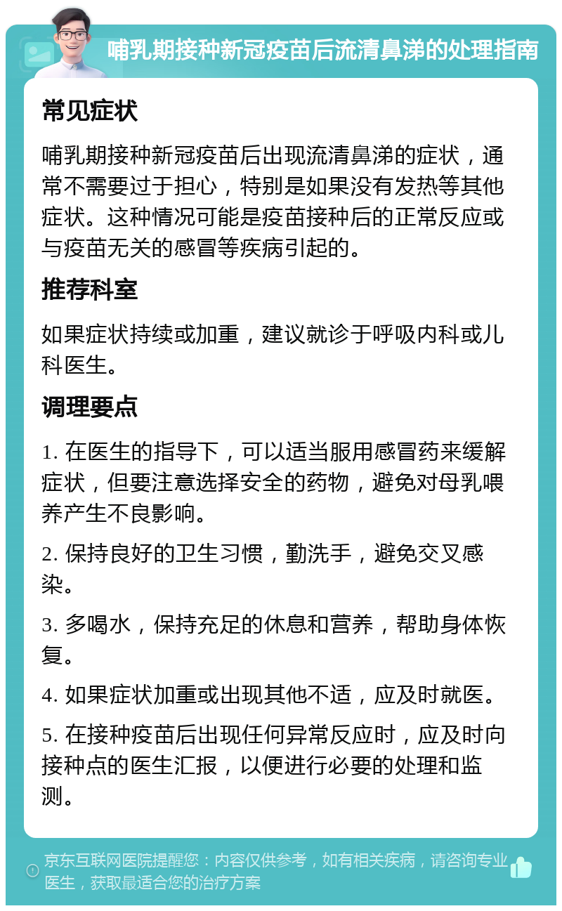 哺乳期接种新冠疫苗后流清鼻涕的处理指南 常见症状 哺乳期接种新冠疫苗后出现流清鼻涕的症状，通常不需要过于担心，特别是如果没有发热等其他症状。这种情况可能是疫苗接种后的正常反应或与疫苗无关的感冒等疾病引起的。 推荐科室 如果症状持续或加重，建议就诊于呼吸内科或儿科医生。 调理要点 1. 在医生的指导下，可以适当服用感冒药来缓解症状，但要注意选择安全的药物，避免对母乳喂养产生不良影响。 2. 保持良好的卫生习惯，勤洗手，避免交叉感染。 3. 多喝水，保持充足的休息和营养，帮助身体恢复。 4. 如果症状加重或出现其他不适，应及时就医。 5. 在接种疫苗后出现任何异常反应时，应及时向接种点的医生汇报，以便进行必要的处理和监测。