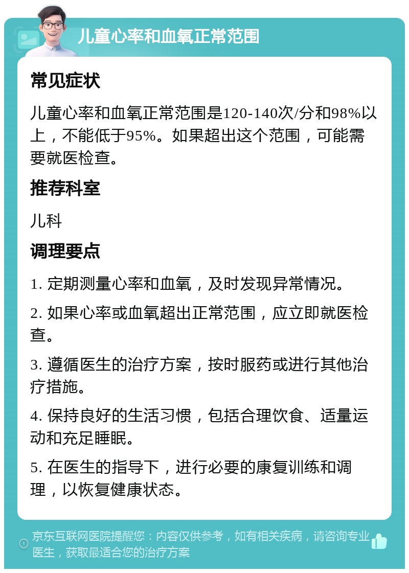 儿童心率和血氧正常范围 常见症状 儿童心率和血氧正常范围是120-140次/分和98%以上，不能低于95%。如果超出这个范围，可能需要就医检查。 推荐科室 儿科 调理要点 1. 定期测量心率和血氧，及时发现异常情况。 2. 如果心率或血氧超出正常范围，应立即就医检查。 3. 遵循医生的治疗方案，按时服药或进行其他治疗措施。 4. 保持良好的生活习惯，包括合理饮食、适量运动和充足睡眠。 5. 在医生的指导下，进行必要的康复训练和调理，以恢复健康状态。