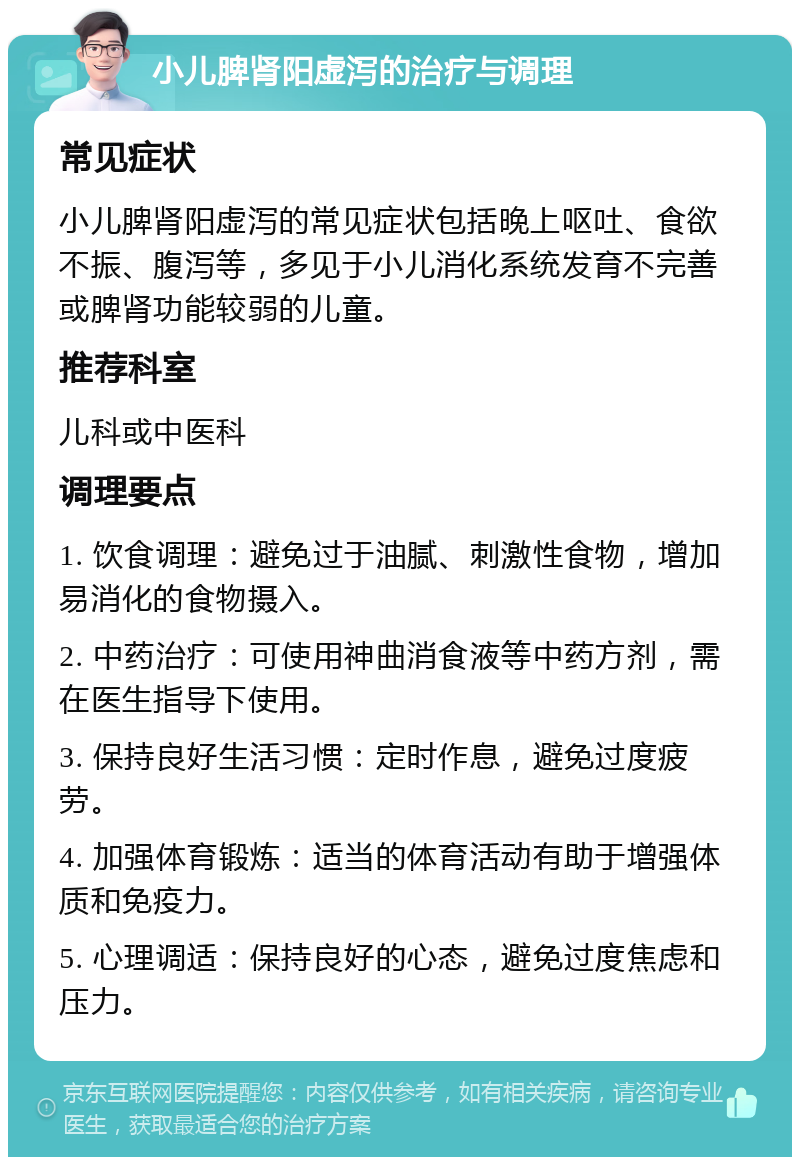 小儿脾肾阳虚泻的治疗与调理 常见症状 小儿脾肾阳虚泻的常见症状包括晚上呕吐、食欲不振、腹泻等，多见于小儿消化系统发育不完善或脾肾功能较弱的儿童。 推荐科室 儿科或中医科 调理要点 1. 饮食调理：避免过于油腻、刺激性食物，增加易消化的食物摄入。 2. 中药治疗：可使用神曲消食液等中药方剂，需在医生指导下使用。 3. 保持良好生活习惯：定时作息，避免过度疲劳。 4. 加强体育锻炼：适当的体育活动有助于增强体质和免疫力。 5. 心理调适：保持良好的心态，避免过度焦虑和压力。