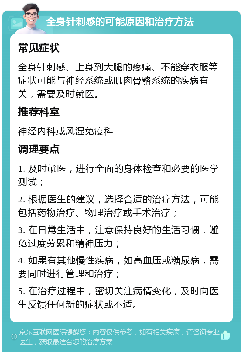 全身针刺感的可能原因和治疗方法 常见症状 全身针刺感、上身到大腿的疼痛、不能穿衣服等症状可能与神经系统或肌肉骨骼系统的疾病有关，需要及时就医。 推荐科室 神经内科或风湿免疫科 调理要点 1. 及时就医，进行全面的身体检查和必要的医学测试； 2. 根据医生的建议，选择合适的治疗方法，可能包括药物治疗、物理治疗或手术治疗； 3. 在日常生活中，注意保持良好的生活习惯，避免过度劳累和精神压力； 4. 如果有其他慢性疾病，如高血压或糖尿病，需要同时进行管理和治疗； 5. 在治疗过程中，密切关注病情变化，及时向医生反馈任何新的症状或不适。