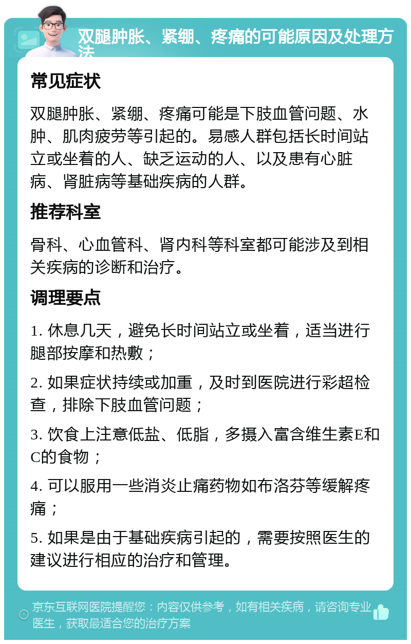 双腿肿胀、紧绷、疼痛的可能原因及处理方法 常见症状 双腿肿胀、紧绷、疼痛可能是下肢血管问题、水肿、肌肉疲劳等引起的。易感人群包括长时间站立或坐着的人、缺乏运动的人、以及患有心脏病、肾脏病等基础疾病的人群。 推荐科室 骨科、心血管科、肾内科等科室都可能涉及到相关疾病的诊断和治疗。 调理要点 1. 休息几天，避免长时间站立或坐着，适当进行腿部按摩和热敷； 2. 如果症状持续或加重，及时到医院进行彩超检查，排除下肢血管问题； 3. 饮食上注意低盐、低脂，多摄入富含维生素E和C的食物； 4. 可以服用一些消炎止痛药物如布洛芬等缓解疼痛； 5. 如果是由于基础疾病引起的，需要按照医生的建议进行相应的治疗和管理。