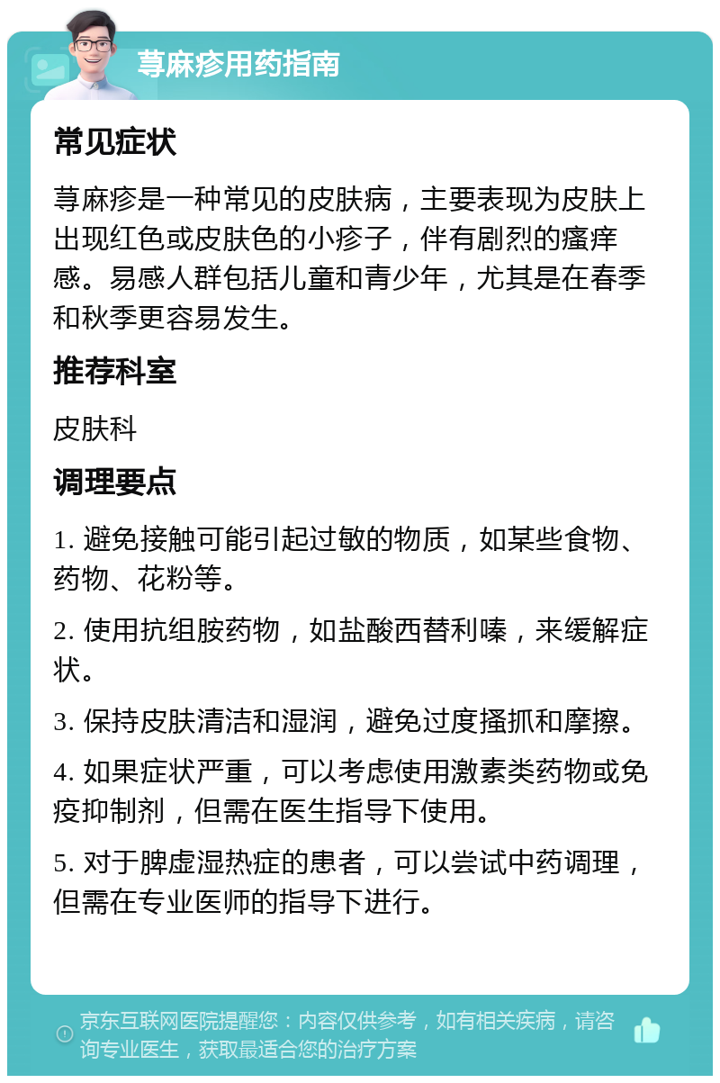 荨麻疹用药指南 常见症状 荨麻疹是一种常见的皮肤病，主要表现为皮肤上出现红色或皮肤色的小疹子，伴有剧烈的瘙痒感。易感人群包括儿童和青少年，尤其是在春季和秋季更容易发生。 推荐科室 皮肤科 调理要点 1. 避免接触可能引起过敏的物质，如某些食物、药物、花粉等。 2. 使用抗组胺药物，如盐酸西替利嗪，来缓解症状。 3. 保持皮肤清洁和湿润，避免过度搔抓和摩擦。 4. 如果症状严重，可以考虑使用激素类药物或免疫抑制剂，但需在医生指导下使用。 5. 对于脾虚湿热症的患者，可以尝试中药调理，但需在专业医师的指导下进行。