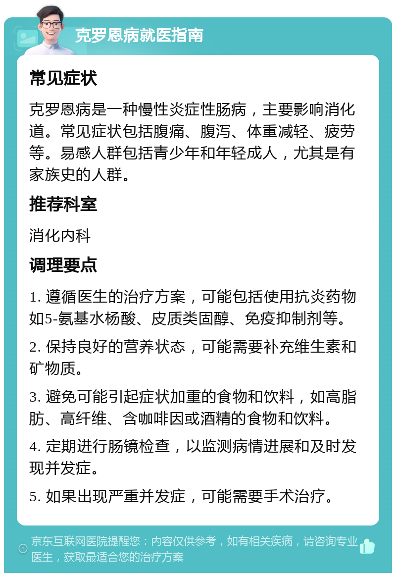 克罗恩病就医指南 常见症状 克罗恩病是一种慢性炎症性肠病，主要影响消化道。常见症状包括腹痛、腹泻、体重减轻、疲劳等。易感人群包括青少年和年轻成人，尤其是有家族史的人群。 推荐科室 消化内科 调理要点 1. 遵循医生的治疗方案，可能包括使用抗炎药物如5-氨基水杨酸、皮质类固醇、免疫抑制剂等。 2. 保持良好的营养状态，可能需要补充维生素和矿物质。 3. 避免可能引起症状加重的食物和饮料，如高脂肪、高纤维、含咖啡因或酒精的食物和饮料。 4. 定期进行肠镜检查，以监测病情进展和及时发现并发症。 5. 如果出现严重并发症，可能需要手术治疗。