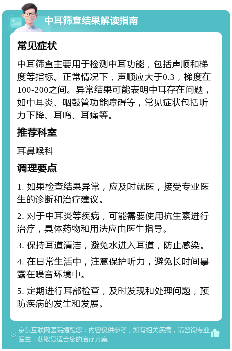 中耳筛查结果解读指南 常见症状 中耳筛查主要用于检测中耳功能，包括声顺和梯度等指标。正常情况下，声顺应大于0.3，梯度在100-200之间。异常结果可能表明中耳存在问题，如中耳炎、咽鼓管功能障碍等，常见症状包括听力下降、耳鸣、耳痛等。 推荐科室 耳鼻喉科 调理要点 1. 如果检查结果异常，应及时就医，接受专业医生的诊断和治疗建议。 2. 对于中耳炎等疾病，可能需要使用抗生素进行治疗，具体药物和用法应由医生指导。 3. 保持耳道清洁，避免水进入耳道，防止感染。 4. 在日常生活中，注意保护听力，避免长时间暴露在噪音环境中。 5. 定期进行耳部检查，及时发现和处理问题，预防疾病的发生和发展。