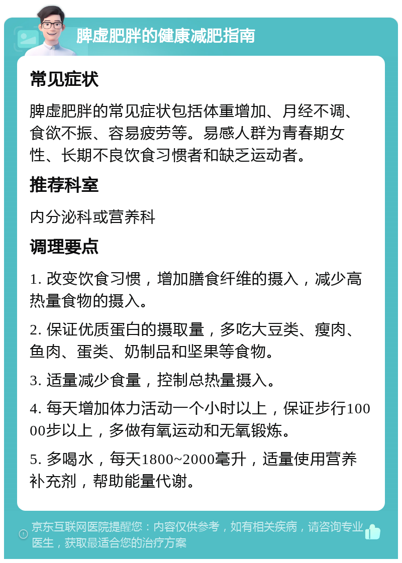 脾虚肥胖的健康减肥指南 常见症状 脾虚肥胖的常见症状包括体重增加、月经不调、食欲不振、容易疲劳等。易感人群为青春期女性、长期不良饮食习惯者和缺乏运动者。 推荐科室 内分泌科或营养科 调理要点 1. 改变饮食习惯，增加膳食纤维的摄入，减少高热量食物的摄入。 2. 保证优质蛋白的摄取量，多吃大豆类、瘦肉、鱼肉、蛋类、奶制品和坚果等食物。 3. 适量减少食量，控制总热量摄入。 4. 每天增加体力活动一个小时以上，保证步行10000步以上，多做有氧运动和无氧锻炼。 5. 多喝水，每天1800~2000毫升，适量使用营养补充剂，帮助能量代谢。