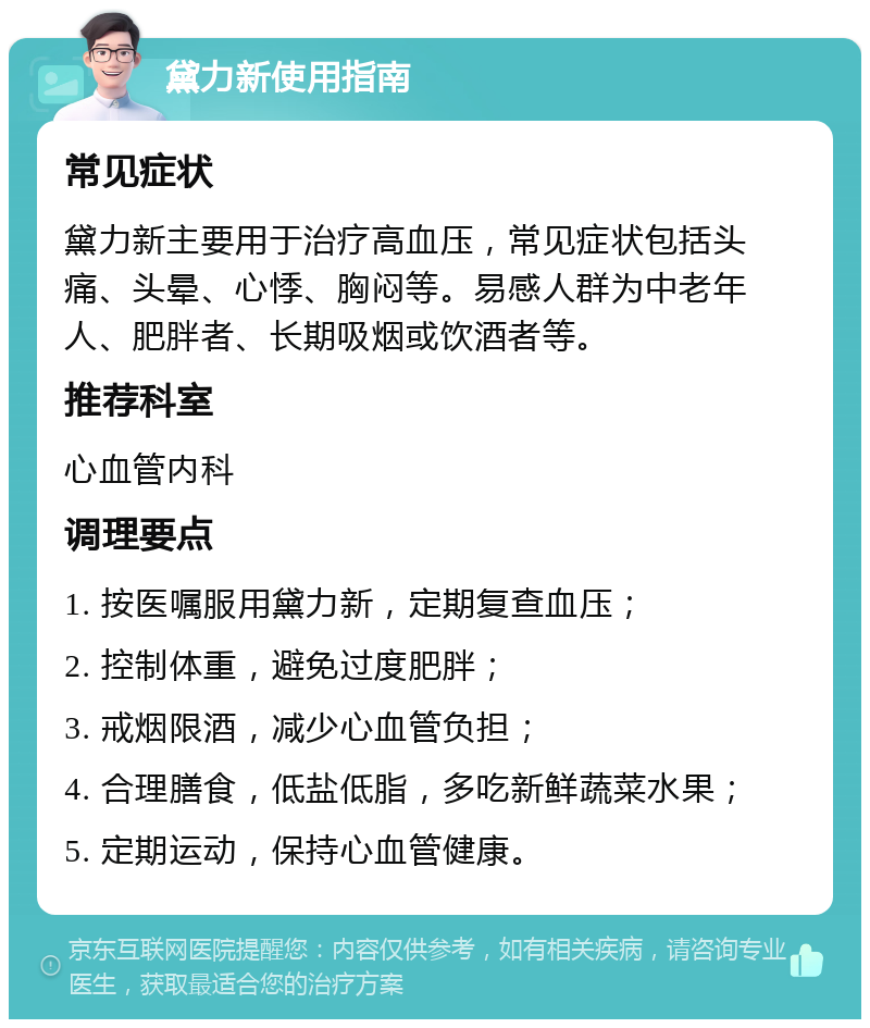 黛力新使用指南 常见症状 黛力新主要用于治疗高血压，常见症状包括头痛、头晕、心悸、胸闷等。易感人群为中老年人、肥胖者、长期吸烟或饮酒者等。 推荐科室 心血管内科 调理要点 1. 按医嘱服用黛力新，定期复查血压； 2. 控制体重，避免过度肥胖； 3. 戒烟限酒，减少心血管负担； 4. 合理膳食，低盐低脂，多吃新鲜蔬菜水果； 5. 定期运动，保持心血管健康。