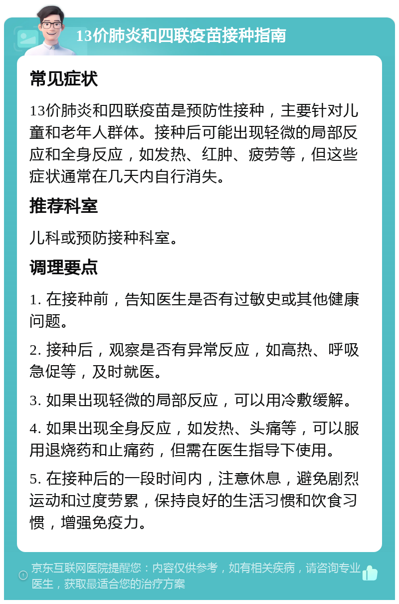 13价肺炎和四联疫苗接种指南 常见症状 13价肺炎和四联疫苗是预防性接种，主要针对儿童和老年人群体。接种后可能出现轻微的局部反应和全身反应，如发热、红肿、疲劳等，但这些症状通常在几天内自行消失。 推荐科室 儿科或预防接种科室。 调理要点 1. 在接种前，告知医生是否有过敏史或其他健康问题。 2. 接种后，观察是否有异常反应，如高热、呼吸急促等，及时就医。 3. 如果出现轻微的局部反应，可以用冷敷缓解。 4. 如果出现全身反应，如发热、头痛等，可以服用退烧药和止痛药，但需在医生指导下使用。 5. 在接种后的一段时间内，注意休息，避免剧烈运动和过度劳累，保持良好的生活习惯和饮食习惯，增强免疫力。