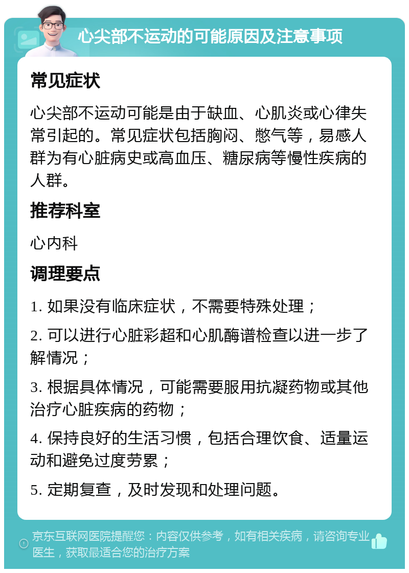 心尖部不运动的可能原因及注意事项 常见症状 心尖部不运动可能是由于缺血、心肌炎或心律失常引起的。常见症状包括胸闷、憋气等，易感人群为有心脏病史或高血压、糖尿病等慢性疾病的人群。 推荐科室 心内科 调理要点 1. 如果没有临床症状，不需要特殊处理； 2. 可以进行心脏彩超和心肌酶谱检查以进一步了解情况； 3. 根据具体情况，可能需要服用抗凝药物或其他治疗心脏疾病的药物； 4. 保持良好的生活习惯，包括合理饮食、适量运动和避免过度劳累； 5. 定期复查，及时发现和处理问题。