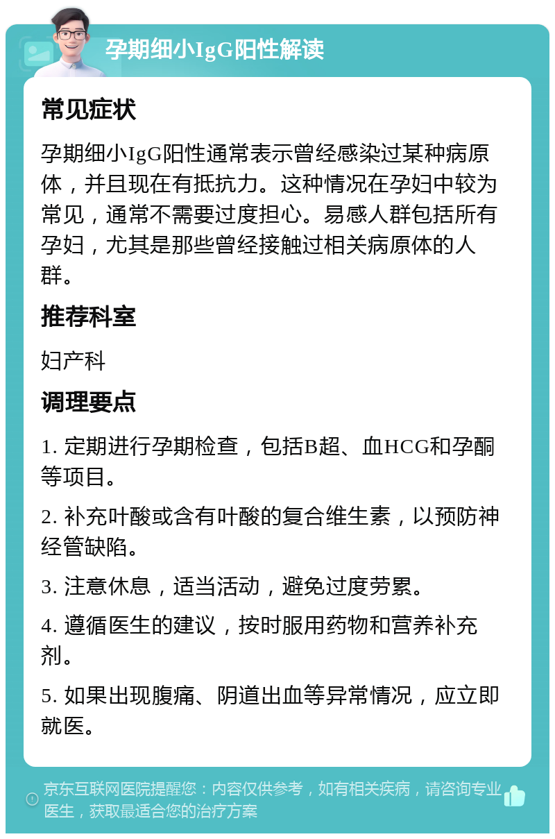 孕期细小IgG阳性解读 常见症状 孕期细小IgG阳性通常表示曾经感染过某种病原体，并且现在有抵抗力。这种情况在孕妇中较为常见，通常不需要过度担心。易感人群包括所有孕妇，尤其是那些曾经接触过相关病原体的人群。 推荐科室 妇产科 调理要点 1. 定期进行孕期检查，包括B超、血HCG和孕酮等项目。 2. 补充叶酸或含有叶酸的复合维生素，以预防神经管缺陷。 3. 注意休息，适当活动，避免过度劳累。 4. 遵循医生的建议，按时服用药物和营养补充剂。 5. 如果出现腹痛、阴道出血等异常情况，应立即就医。