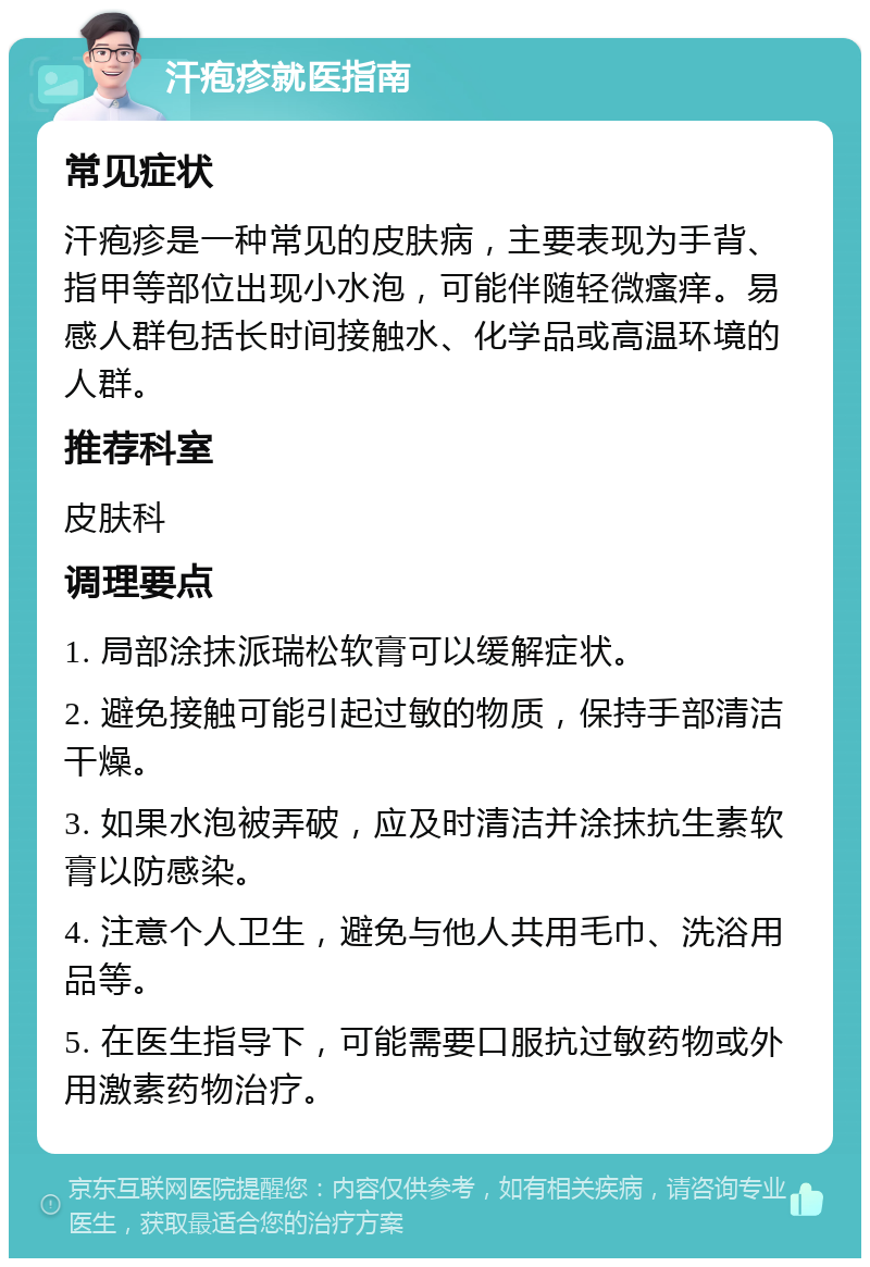 汗疱疹就医指南 常见症状 汗疱疹是一种常见的皮肤病，主要表现为手背、指甲等部位出现小水泡，可能伴随轻微瘙痒。易感人群包括长时间接触水、化学品或高温环境的人群。 推荐科室 皮肤科 调理要点 1. 局部涂抹派瑞松软膏可以缓解症状。 2. 避免接触可能引起过敏的物质，保持手部清洁干燥。 3. 如果水泡被弄破，应及时清洁并涂抹抗生素软膏以防感染。 4. 注意个人卫生，避免与他人共用毛巾、洗浴用品等。 5. 在医生指导下，可能需要口服抗过敏药物或外用激素药物治疗。