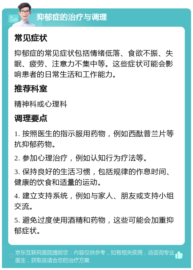 抑郁症的治疗与调理 常见症状 抑郁症的常见症状包括情绪低落、食欲不振、失眠、疲劳、注意力不集中等。这些症状可能会影响患者的日常生活和工作能力。 推荐科室 精神科或心理科 调理要点 1. 按照医生的指示服用药物，例如西酞普兰片等抗抑郁药物。 2. 参加心理治疗，例如认知行为疗法等。 3. 保持良好的生活习惯，包括规律的作息时间、健康的饮食和适量的运动。 4. 建立支持系统，例如与家人、朋友或支持小组交流。 5. 避免过度使用酒精和药物，这些可能会加重抑郁症状。