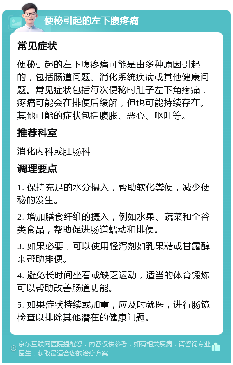 便秘引起的左下腹疼痛 常见症状 便秘引起的左下腹疼痛可能是由多种原因引起的，包括肠道问题、消化系统疾病或其他健康问题。常见症状包括每次便秘时肚子左下角疼痛，疼痛可能会在排便后缓解，但也可能持续存在。其他可能的症状包括腹胀、恶心、呕吐等。 推荐科室 消化内科或肛肠科 调理要点 1. 保持充足的水分摄入，帮助软化粪便，减少便秘的发生。 2. 增加膳食纤维的摄入，例如水果、蔬菜和全谷类食品，帮助促进肠道蠕动和排便。 3. 如果必要，可以使用轻泻剂如乳果糖或甘露醇来帮助排便。 4. 避免长时间坐着或缺乏运动，适当的体育锻炼可以帮助改善肠道功能。 5. 如果症状持续或加重，应及时就医，进行肠镜检查以排除其他潜在的健康问题。