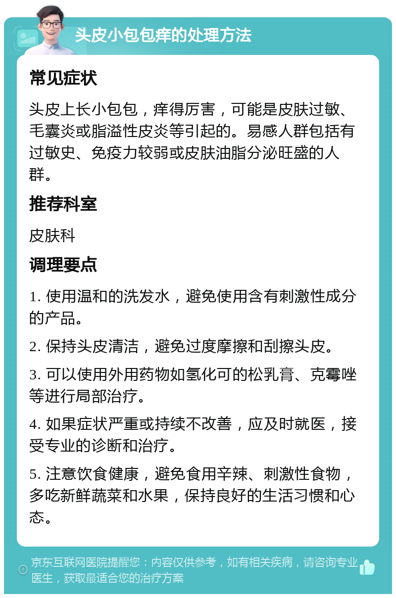 头皮小包包痒的处理方法 常见症状 头皮上长小包包，痒得厉害，可能是皮肤过敏、毛囊炎或脂溢性皮炎等引起的。易感人群包括有过敏史、免疫力较弱或皮肤油脂分泌旺盛的人群。 推荐科室 皮肤科 调理要点 1. 使用温和的洗发水，避免使用含有刺激性成分的产品。 2. 保持头皮清洁，避免过度摩擦和刮擦头皮。 3. 可以使用外用药物如氢化可的松乳膏、克霉唑等进行局部治疗。 4. 如果症状严重或持续不改善，应及时就医，接受专业的诊断和治疗。 5. 注意饮食健康，避免食用辛辣、刺激性食物，多吃新鲜蔬菜和水果，保持良好的生活习惯和心态。