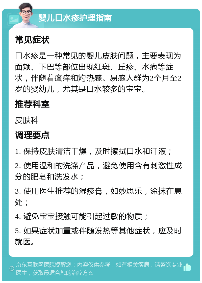 婴儿口水疹护理指南 常见症状 口水疹是一种常见的婴儿皮肤问题，主要表现为面颊、下巴等部位出现红斑、丘疹、水疱等症状，伴随着瘙痒和灼热感。易感人群为2个月至2岁的婴幼儿，尤其是口水较多的宝宝。 推荐科室 皮肤科 调理要点 1. 保持皮肤清洁干燥，及时擦拭口水和汗液； 2. 使用温和的洗涤产品，避免使用含有刺激性成分的肥皂和洗发水； 3. 使用医生推荐的湿疹膏，如妙思乐，涂抹在患处； 4. 避免宝宝接触可能引起过敏的物质； 5. 如果症状加重或伴随发热等其他症状，应及时就医。