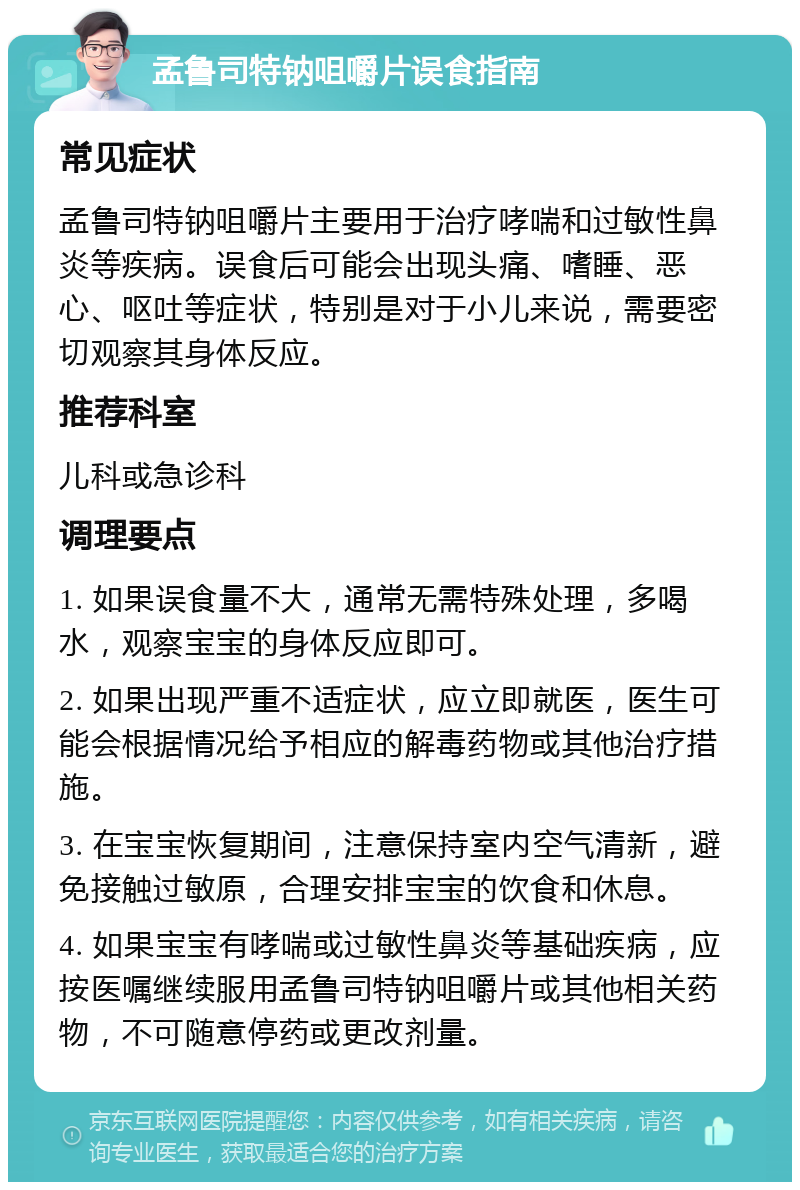 孟鲁司特钠咀嚼片误食指南 常见症状 孟鲁司特钠咀嚼片主要用于治疗哮喘和过敏性鼻炎等疾病。误食后可能会出现头痛、嗜睡、恶心、呕吐等症状，特别是对于小儿来说，需要密切观察其身体反应。 推荐科室 儿科或急诊科 调理要点 1. 如果误食量不大，通常无需特殊处理，多喝水，观察宝宝的身体反应即可。 2. 如果出现严重不适症状，应立即就医，医生可能会根据情况给予相应的解毒药物或其他治疗措施。 3. 在宝宝恢复期间，注意保持室内空气清新，避免接触过敏原，合理安排宝宝的饮食和休息。 4. 如果宝宝有哮喘或过敏性鼻炎等基础疾病，应按医嘱继续服用孟鲁司特钠咀嚼片或其他相关药物，不可随意停药或更改剂量。