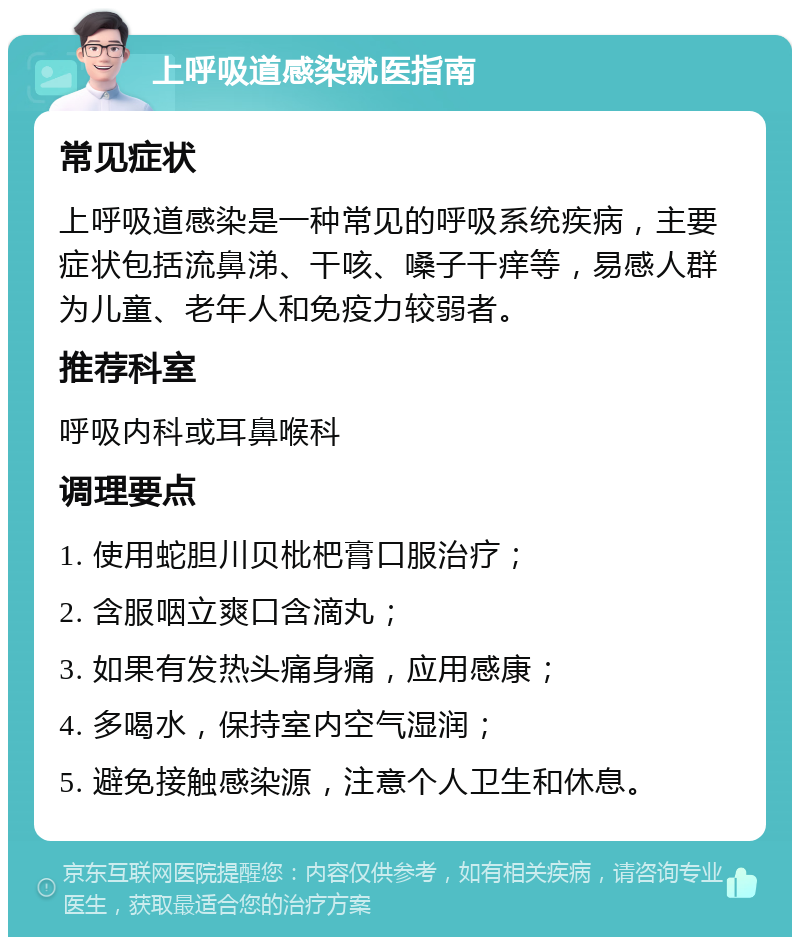 上呼吸道感染就医指南 常见症状 上呼吸道感染是一种常见的呼吸系统疾病，主要症状包括流鼻涕、干咳、嗓子干痒等，易感人群为儿童、老年人和免疫力较弱者。 推荐科室 呼吸内科或耳鼻喉科 调理要点 1. 使用蛇胆川贝枇杷膏口服治疗； 2. 含服咽立爽口含滴丸； 3. 如果有发热头痛身痛，应用感康； 4. 多喝水，保持室内空气湿润； 5. 避免接触感染源，注意个人卫生和休息。