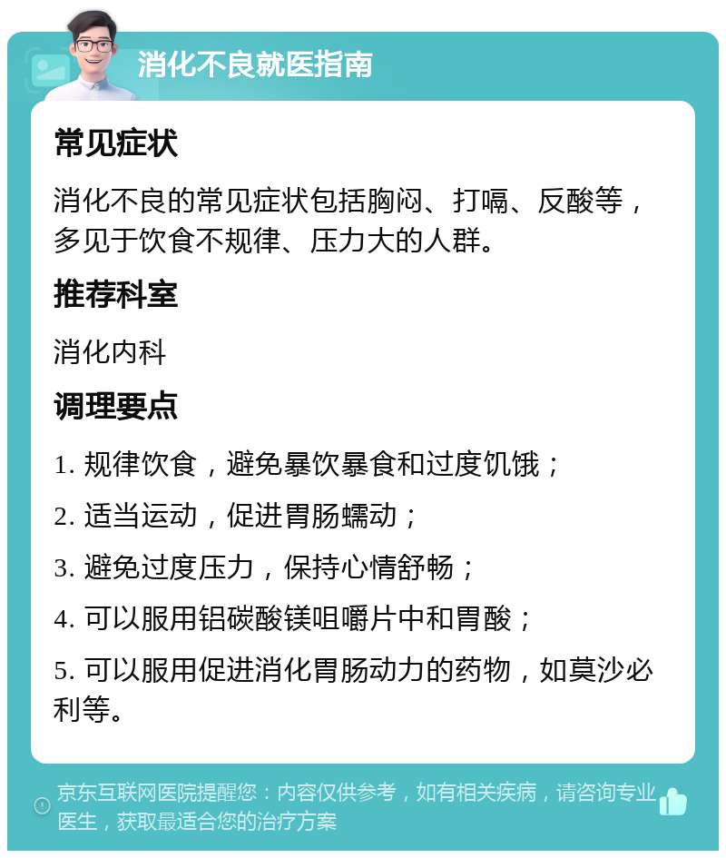 消化不良就医指南 常见症状 消化不良的常见症状包括胸闷、打嗝、反酸等，多见于饮食不规律、压力大的人群。 推荐科室 消化内科 调理要点 1. 规律饮食，避免暴饮暴食和过度饥饿； 2. 适当运动，促进胃肠蠕动； 3. 避免过度压力，保持心情舒畅； 4. 可以服用铝碳酸镁咀嚼片中和胃酸； 5. 可以服用促进消化胃肠动力的药物，如莫沙必利等。