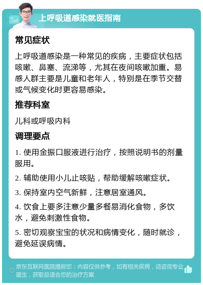 上呼吸道感染就医指南 常见症状 上呼吸道感染是一种常见的疾病，主要症状包括咳嗽、鼻塞、流涕等，尤其在夜间咳嗽加重。易感人群主要是儿童和老年人，特别是在季节交替或气候变化时更容易感染。 推荐科室 儿科或呼吸内科 调理要点 1. 使用金振口服液进行治疗，按照说明书的剂量服用。 2. 辅助使用小儿止咳贴，帮助缓解咳嗽症状。 3. 保持室内空气新鲜，注意居室通风。 4. 饮食上要多注意少量多餐易消化食物，多饮水，避免刺激性食物。 5. 密切观察宝宝的状况和病情变化，随时就诊，避免延误病情。