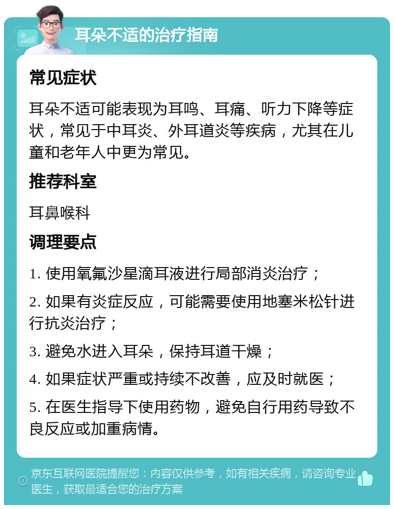 耳朵不适的治疗指南 常见症状 耳朵不适可能表现为耳鸣、耳痛、听力下降等症状，常见于中耳炎、外耳道炎等疾病，尤其在儿童和老年人中更为常见。 推荐科室 耳鼻喉科 调理要点 1. 使用氧氟沙星滴耳液进行局部消炎治疗； 2. 如果有炎症反应，可能需要使用地塞米松针进行抗炎治疗； 3. 避免水进入耳朵，保持耳道干燥； 4. 如果症状严重或持续不改善，应及时就医； 5. 在医生指导下使用药物，避免自行用药导致不良反应或加重病情。