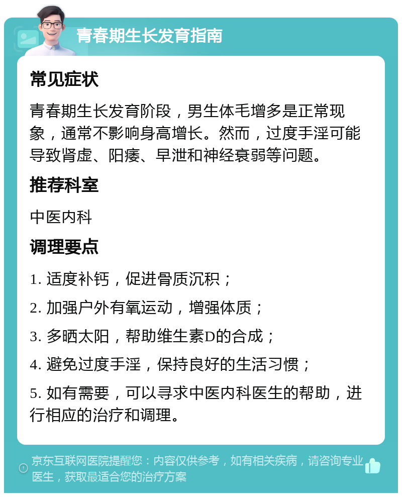 青春期生长发育指南 常见症状 青春期生长发育阶段，男生体毛增多是正常现象，通常不影响身高增长。然而，过度手淫可能导致肾虚、阳痿、早泄和神经衰弱等问题。 推荐科室 中医内科 调理要点 1. 适度补钙，促进骨质沉积； 2. 加强户外有氧运动，增强体质； 3. 多晒太阳，帮助维生素D的合成； 4. 避免过度手淫，保持良好的生活习惯； 5. 如有需要，可以寻求中医内科医生的帮助，进行相应的治疗和调理。