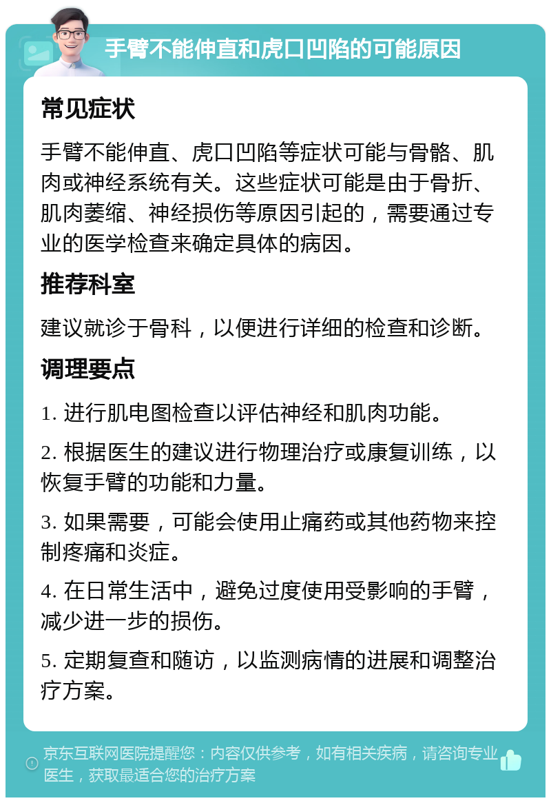 手臂不能伸直和虎口凹陷的可能原因 常见症状 手臂不能伸直、虎口凹陷等症状可能与骨骼、肌肉或神经系统有关。这些症状可能是由于骨折、肌肉萎缩、神经损伤等原因引起的，需要通过专业的医学检查来确定具体的病因。 推荐科室 建议就诊于骨科，以便进行详细的检查和诊断。 调理要点 1. 进行肌电图检查以评估神经和肌肉功能。 2. 根据医生的建议进行物理治疗或康复训练，以恢复手臂的功能和力量。 3. 如果需要，可能会使用止痛药或其他药物来控制疼痛和炎症。 4. 在日常生活中，避免过度使用受影响的手臂，减少进一步的损伤。 5. 定期复查和随访，以监测病情的进展和调整治疗方案。