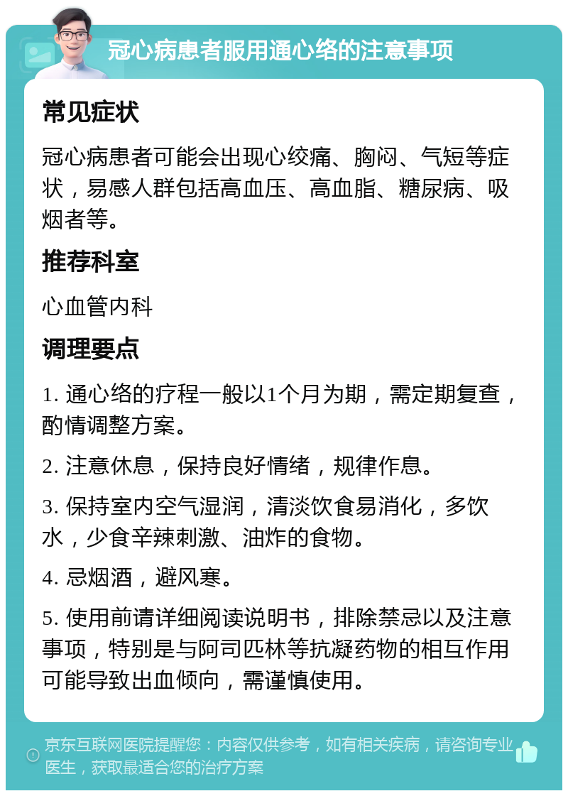 冠心病患者服用通心络的注意事项 常见症状 冠心病患者可能会出现心绞痛、胸闷、气短等症状，易感人群包括高血压、高血脂、糖尿病、吸烟者等。 推荐科室 心血管内科 调理要点 1. 通心络的疗程一般以1个月为期，需定期复查，酌情调整方案。 2. 注意休息，保持良好情绪，规律作息。 3. 保持室内空气湿润，清淡饮食易消化，多饮水，少食辛辣刺激、油炸的食物。 4. 忌烟酒，避风寒。 5. 使用前请详细阅读说明书，排除禁忌以及注意事项，特别是与阿司匹林等抗凝药物的相互作用可能导致出血倾向，需谨慎使用。