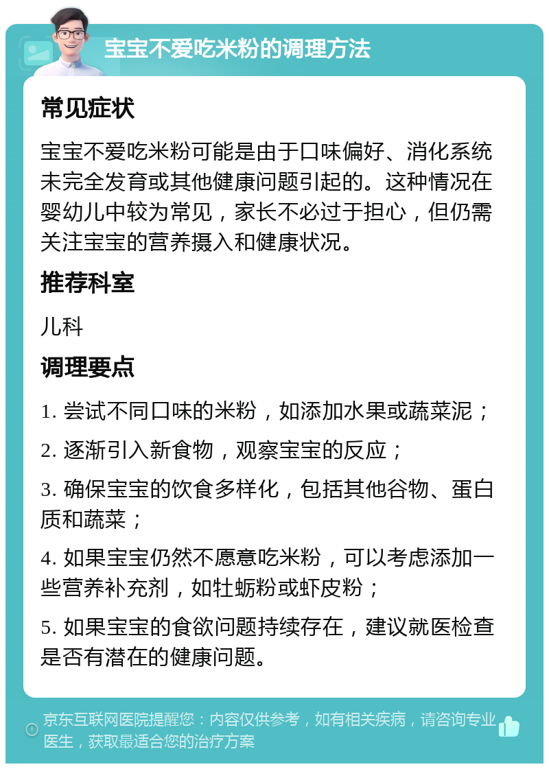 宝宝不爱吃米粉的调理方法 常见症状 宝宝不爱吃米粉可能是由于口味偏好、消化系统未完全发育或其他健康问题引起的。这种情况在婴幼儿中较为常见，家长不必过于担心，但仍需关注宝宝的营养摄入和健康状况。 推荐科室 儿科 调理要点 1. 尝试不同口味的米粉，如添加水果或蔬菜泥； 2. 逐渐引入新食物，观察宝宝的反应； 3. 确保宝宝的饮食多样化，包括其他谷物、蛋白质和蔬菜； 4. 如果宝宝仍然不愿意吃米粉，可以考虑添加一些营养补充剂，如牡蛎粉或虾皮粉； 5. 如果宝宝的食欲问题持续存在，建议就医检查是否有潜在的健康问题。