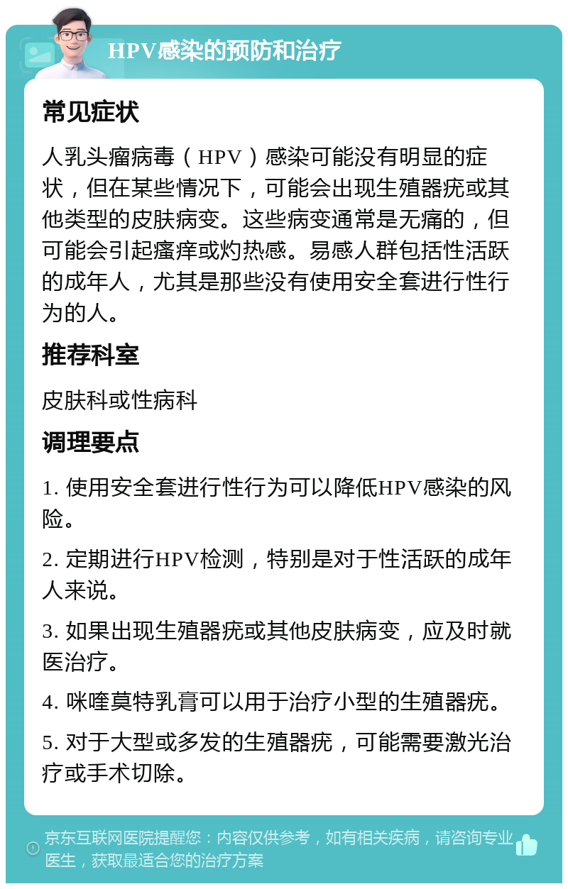 HPV感染的预防和治疗 常见症状 人乳头瘤病毒（HPV）感染可能没有明显的症状，但在某些情况下，可能会出现生殖器疣或其他类型的皮肤病变。这些病变通常是无痛的，但可能会引起瘙痒或灼热感。易感人群包括性活跃的成年人，尤其是那些没有使用安全套进行性行为的人。 推荐科室 皮肤科或性病科 调理要点 1. 使用安全套进行性行为可以降低HPV感染的风险。 2. 定期进行HPV检测，特别是对于性活跃的成年人来说。 3. 如果出现生殖器疣或其他皮肤病变，应及时就医治疗。 4. 咪喹莫特乳膏可以用于治疗小型的生殖器疣。 5. 对于大型或多发的生殖器疣，可能需要激光治疗或手术切除。