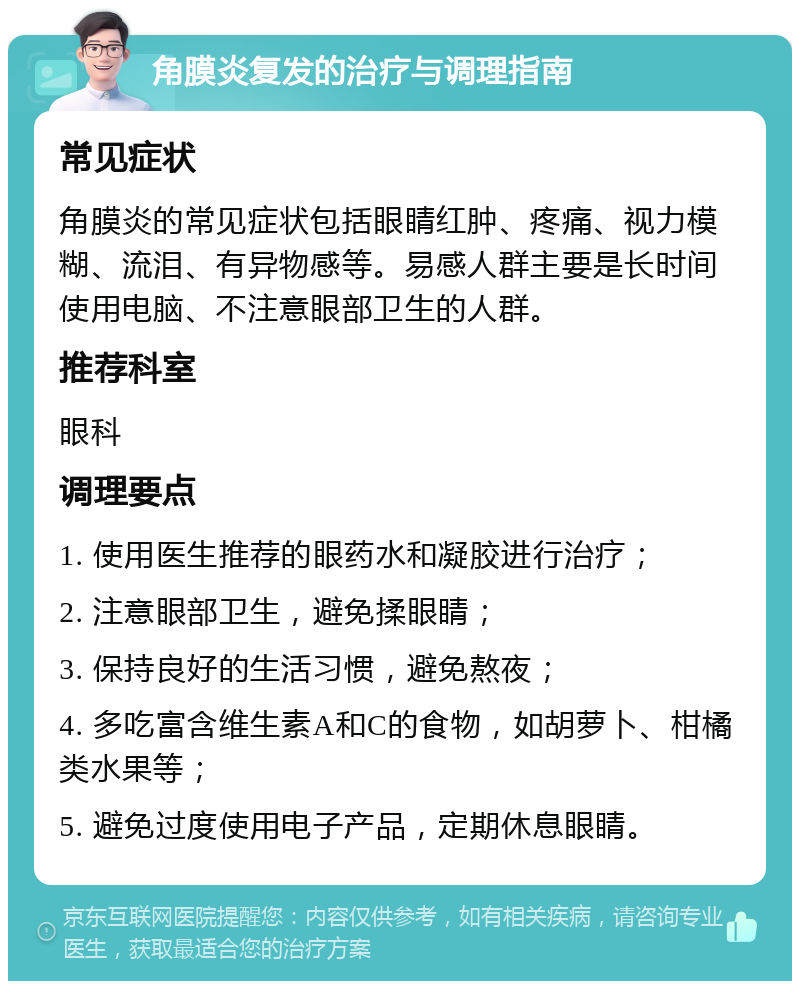 角膜炎复发的治疗与调理指南 常见症状 角膜炎的常见症状包括眼睛红肿、疼痛、视力模糊、流泪、有异物感等。易感人群主要是长时间使用电脑、不注意眼部卫生的人群。 推荐科室 眼科 调理要点 1. 使用医生推荐的眼药水和凝胶进行治疗； 2. 注意眼部卫生，避免揉眼睛； 3. 保持良好的生活习惯，避免熬夜； 4. 多吃富含维生素A和C的食物，如胡萝卜、柑橘类水果等； 5. 避免过度使用电子产品，定期休息眼睛。