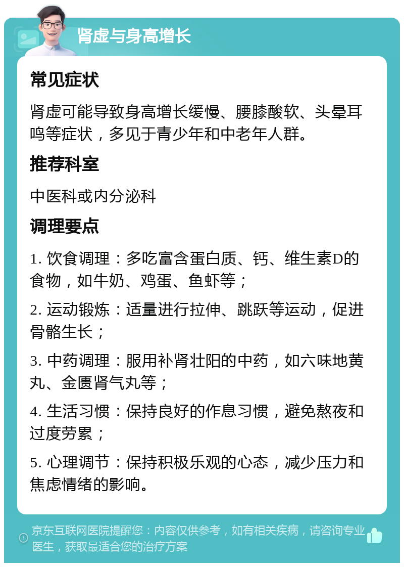 肾虚与身高增长 常见症状 肾虚可能导致身高增长缓慢、腰膝酸软、头晕耳鸣等症状，多见于青少年和中老年人群。 推荐科室 中医科或内分泌科 调理要点 1. 饮食调理：多吃富含蛋白质、钙、维生素D的食物，如牛奶、鸡蛋、鱼虾等； 2. 运动锻炼：适量进行拉伸、跳跃等运动，促进骨骼生长； 3. 中药调理：服用补肾壮阳的中药，如六味地黄丸、金匮肾气丸等； 4. 生活习惯：保持良好的作息习惯，避免熬夜和过度劳累； 5. 心理调节：保持积极乐观的心态，减少压力和焦虑情绪的影响。