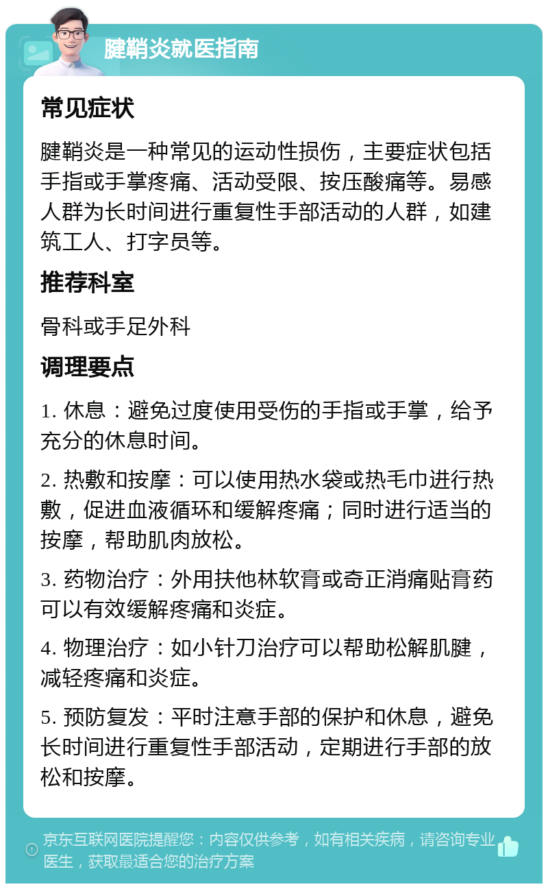 腱鞘炎就医指南 常见症状 腱鞘炎是一种常见的运动性损伤，主要症状包括手指或手掌疼痛、活动受限、按压酸痛等。易感人群为长时间进行重复性手部活动的人群，如建筑工人、打字员等。 推荐科室 骨科或手足外科 调理要点 1. 休息：避免过度使用受伤的手指或手掌，给予充分的休息时间。 2. 热敷和按摩：可以使用热水袋或热毛巾进行热敷，促进血液循环和缓解疼痛；同时进行适当的按摩，帮助肌肉放松。 3. 药物治疗：外用扶他林软膏或奇正消痛贴膏药可以有效缓解疼痛和炎症。 4. 物理治疗：如小针刀治疗可以帮助松解肌腱，减轻疼痛和炎症。 5. 预防复发：平时注意手部的保护和休息，避免长时间进行重复性手部活动，定期进行手部的放松和按摩。