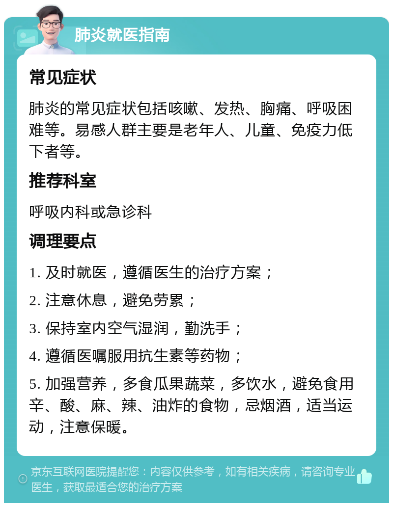 肺炎就医指南 常见症状 肺炎的常见症状包括咳嗽、发热、胸痛、呼吸困难等。易感人群主要是老年人、儿童、免疫力低下者等。 推荐科室 呼吸内科或急诊科 调理要点 1. 及时就医，遵循医生的治疗方案； 2. 注意休息，避免劳累； 3. 保持室内空气湿润，勤洗手； 4. 遵循医嘱服用抗生素等药物； 5. 加强营养，多食瓜果蔬菜，多饮水，避免食用辛、酸、麻、辣、油炸的食物，忌烟酒，适当运动，注意保暖。