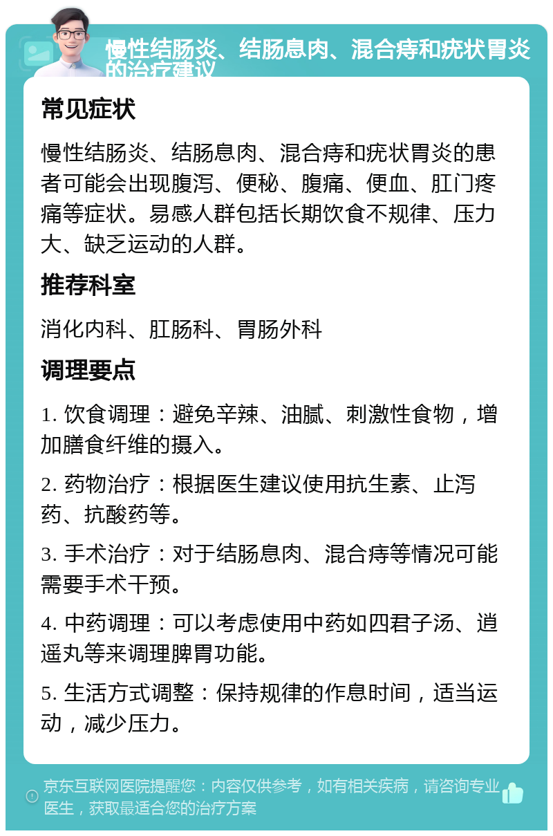 慢性结肠炎、结肠息肉、混合痔和疣状胃炎的治疗建议 常见症状 慢性结肠炎、结肠息肉、混合痔和疣状胃炎的患者可能会出现腹泻、便秘、腹痛、便血、肛门疼痛等症状。易感人群包括长期饮食不规律、压力大、缺乏运动的人群。 推荐科室 消化内科、肛肠科、胃肠外科 调理要点 1. 饮食调理：避免辛辣、油腻、刺激性食物，增加膳食纤维的摄入。 2. 药物治疗：根据医生建议使用抗生素、止泻药、抗酸药等。 3. 手术治疗：对于结肠息肉、混合痔等情况可能需要手术干预。 4. 中药调理：可以考虑使用中药如四君子汤、逍遥丸等来调理脾胃功能。 5. 生活方式调整：保持规律的作息时间，适当运动，减少压力。