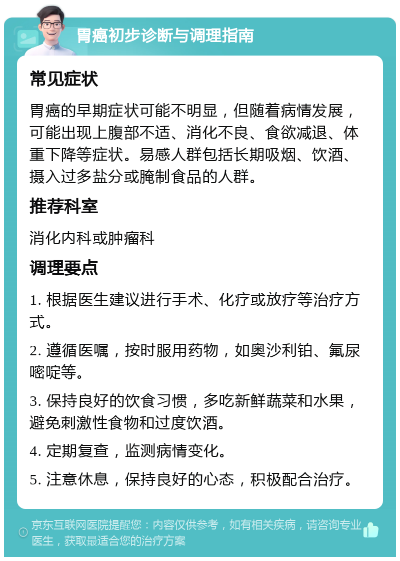 胃癌初步诊断与调理指南 常见症状 胃癌的早期症状可能不明显，但随着病情发展，可能出现上腹部不适、消化不良、食欲减退、体重下降等症状。易感人群包括长期吸烟、饮酒、摄入过多盐分或腌制食品的人群。 推荐科室 消化内科或肿瘤科 调理要点 1. 根据医生建议进行手术、化疗或放疗等治疗方式。 2. 遵循医嘱，按时服用药物，如奥沙利铂、氟尿嘧啶等。 3. 保持良好的饮食习惯，多吃新鲜蔬菜和水果，避免刺激性食物和过度饮酒。 4. 定期复查，监测病情变化。 5. 注意休息，保持良好的心态，积极配合治疗。