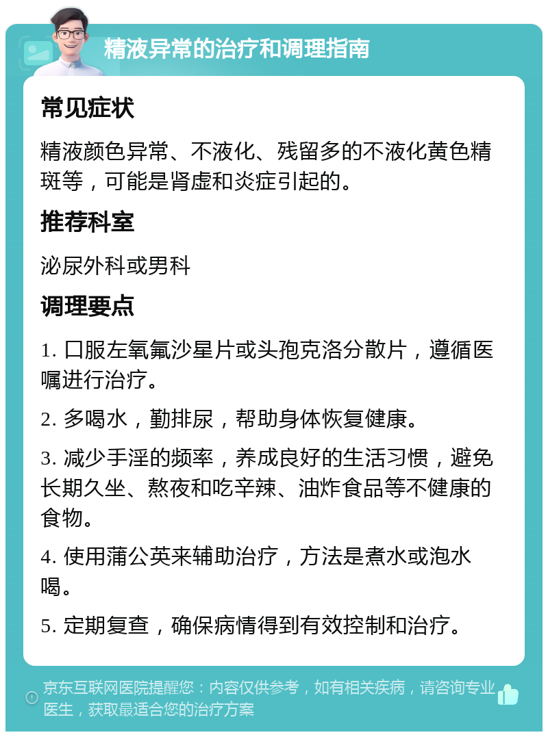 精液异常的治疗和调理指南 常见症状 精液颜色异常、不液化、残留多的不液化黄色精斑等，可能是肾虚和炎症引起的。 推荐科室 泌尿外科或男科 调理要点 1. 口服左氧氟沙星片或头孢克洛分散片，遵循医嘱进行治疗。 2. 多喝水，勤排尿，帮助身体恢复健康。 3. 减少手淫的频率，养成良好的生活习惯，避免长期久坐、熬夜和吃辛辣、油炸食品等不健康的食物。 4. 使用蒲公英来辅助治疗，方法是煮水或泡水喝。 5. 定期复查，确保病情得到有效控制和治疗。