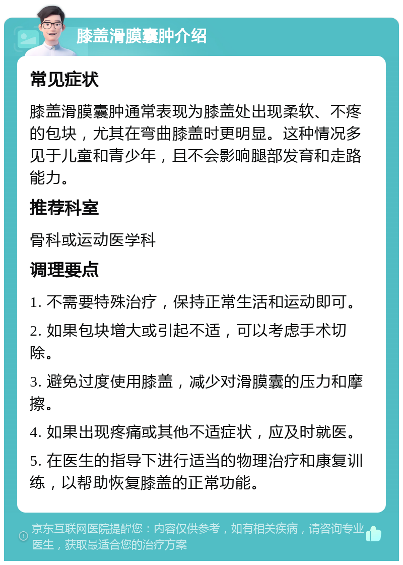 膝盖滑膜囊肿介绍 常见症状 膝盖滑膜囊肿通常表现为膝盖处出现柔软、不疼的包块，尤其在弯曲膝盖时更明显。这种情况多见于儿童和青少年，且不会影响腿部发育和走路能力。 推荐科室 骨科或运动医学科 调理要点 1. 不需要特殊治疗，保持正常生活和运动即可。 2. 如果包块增大或引起不适，可以考虑手术切除。 3. 避免过度使用膝盖，减少对滑膜囊的压力和摩擦。 4. 如果出现疼痛或其他不适症状，应及时就医。 5. 在医生的指导下进行适当的物理治疗和康复训练，以帮助恢复膝盖的正常功能。