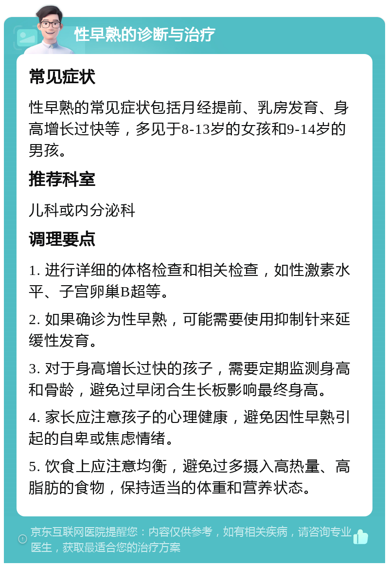 性早熟的诊断与治疗 常见症状 性早熟的常见症状包括月经提前、乳房发育、身高增长过快等，多见于8-13岁的女孩和9-14岁的男孩。 推荐科室 儿科或内分泌科 调理要点 1. 进行详细的体格检查和相关检查，如性激素水平、子宫卵巢B超等。 2. 如果确诊为性早熟，可能需要使用抑制针来延缓性发育。 3. 对于身高增长过快的孩子，需要定期监测身高和骨龄，避免过早闭合生长板影响最终身高。 4. 家长应注意孩子的心理健康，避免因性早熟引起的自卑或焦虑情绪。 5. 饮食上应注意均衡，避免过多摄入高热量、高脂肪的食物，保持适当的体重和营养状态。